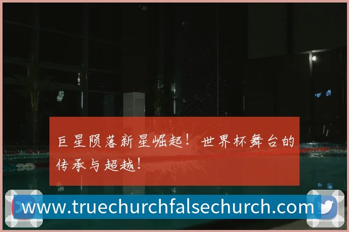 巨星陨落新星崛起！世界杯舞台的传承与超越！