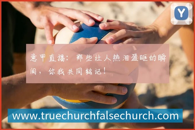意甲直播：那些让人热泪盈眶的瞬间，你我共同铭记！