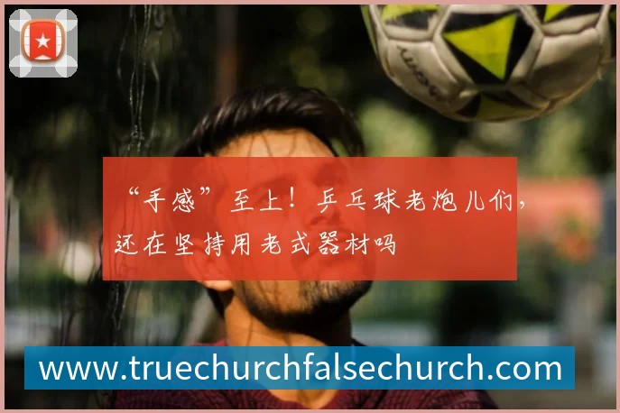 “手感”至上！乒乓球老炮儿们，还在坚持用老式器材吗